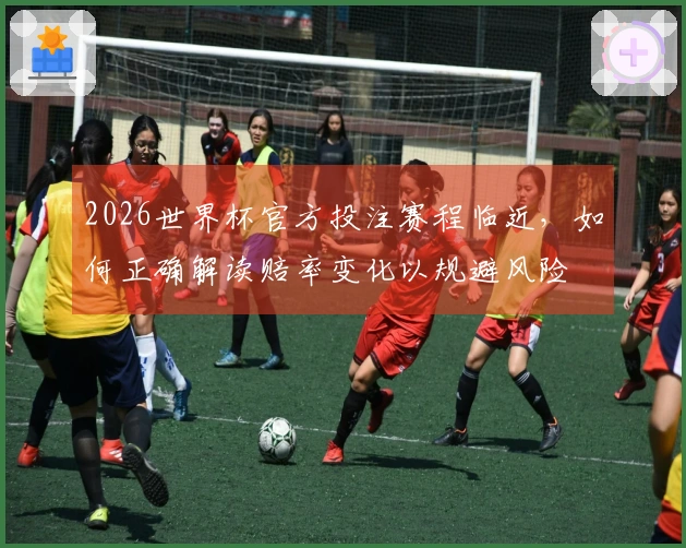2026世界杯官方投注赛程临近，如何正确解读赔率变化以规避风险
